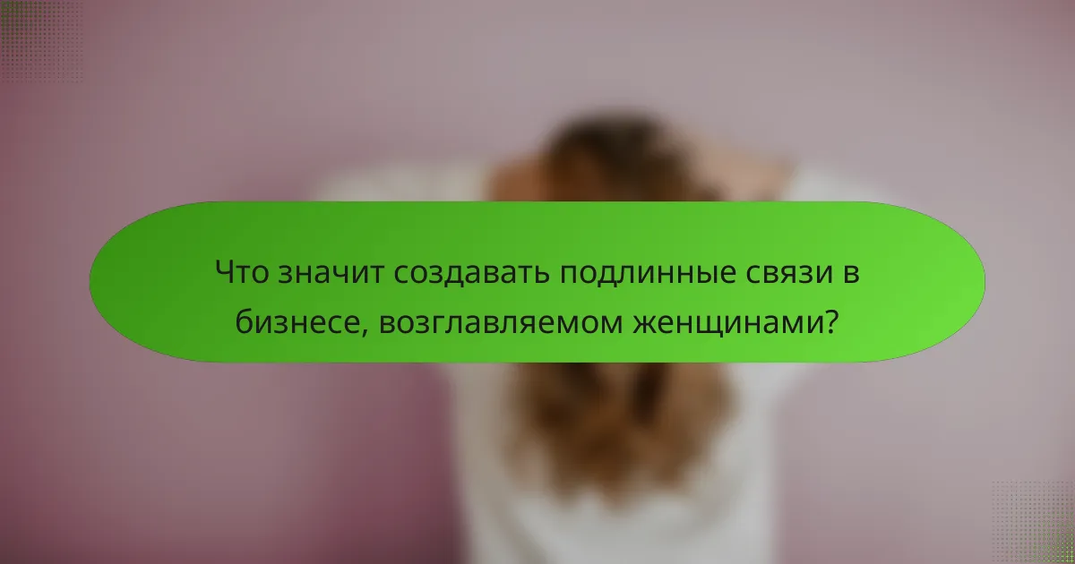Что значит создавать подлинные связи в бизнесе, возглавляемом женщинами?