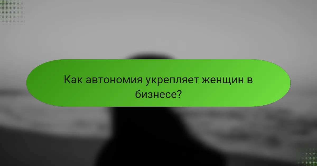 Как автономия укрепляет женщин в бизнесе?