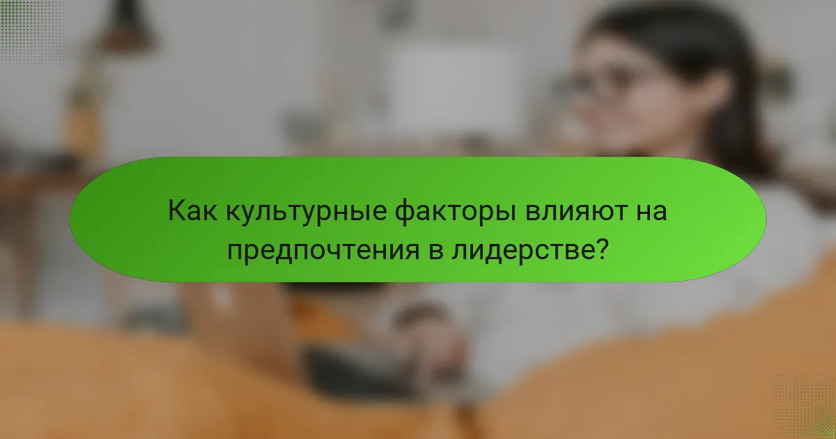 Как культурные факторы влияют на предпочтения в лидерстве?