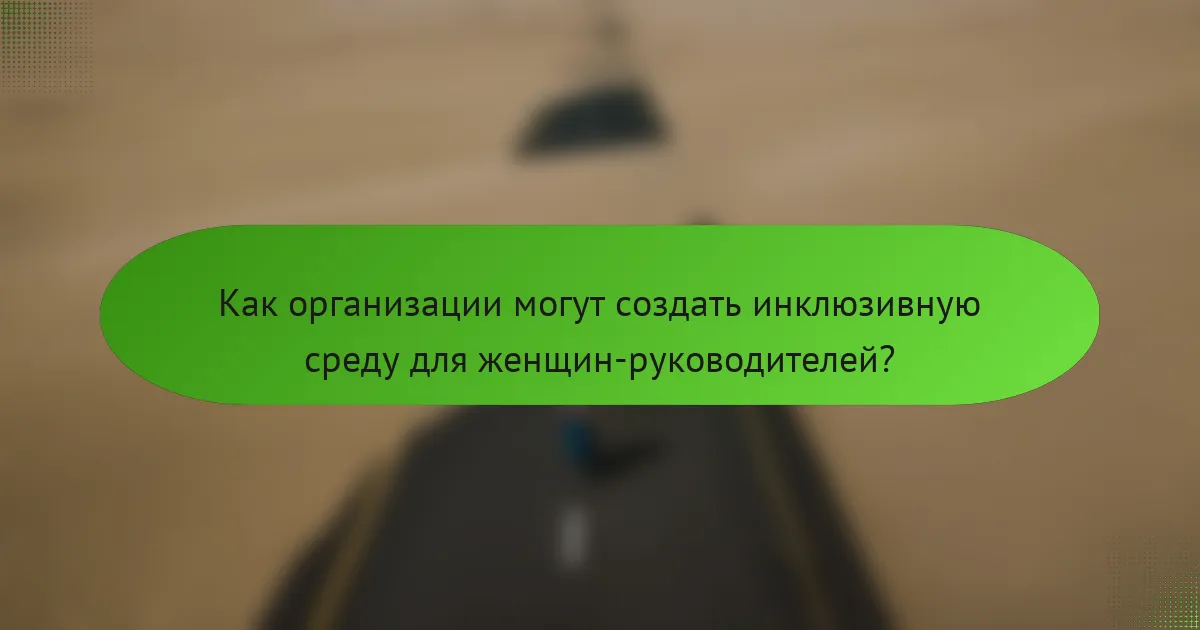 Как организации могут создать инклюзивную среду для женщин-руководителей?