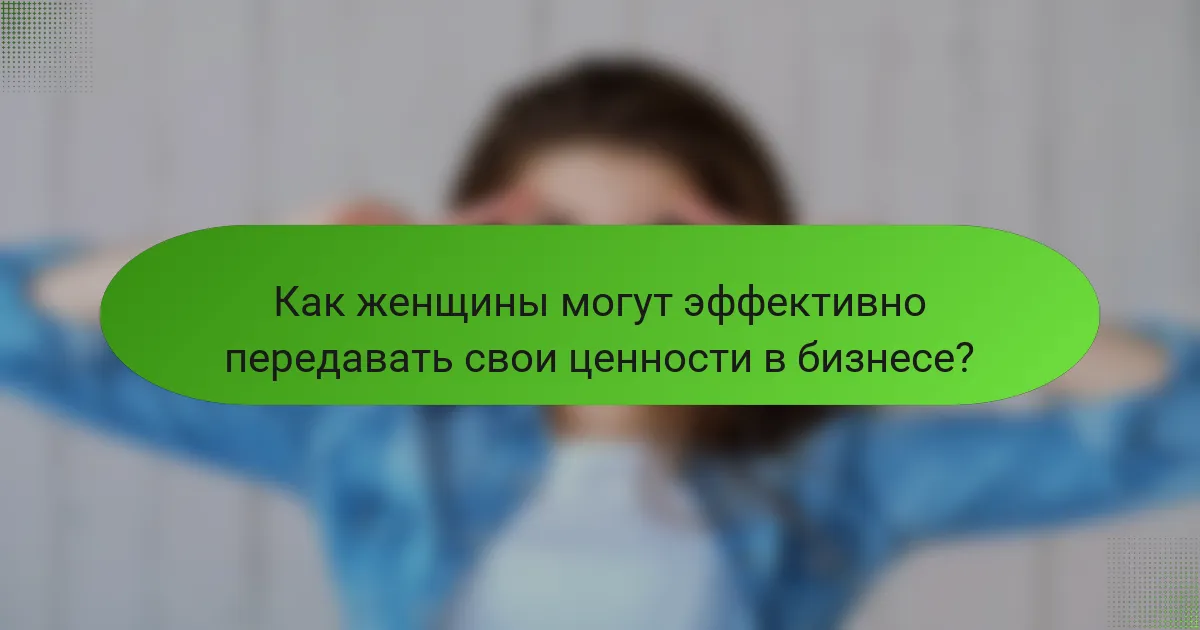 Как женщины могут эффективно передавать свои ценности в бизнесе?