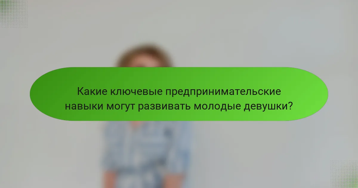 Какие ключевые предпринимательские навыки могут развивать молодые девушки?