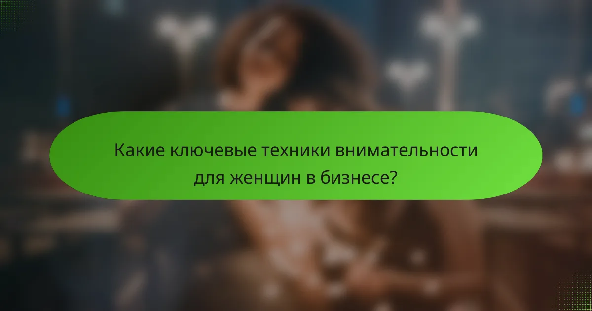 Какие ключевые техники внимательности для женщин в бизнесе?