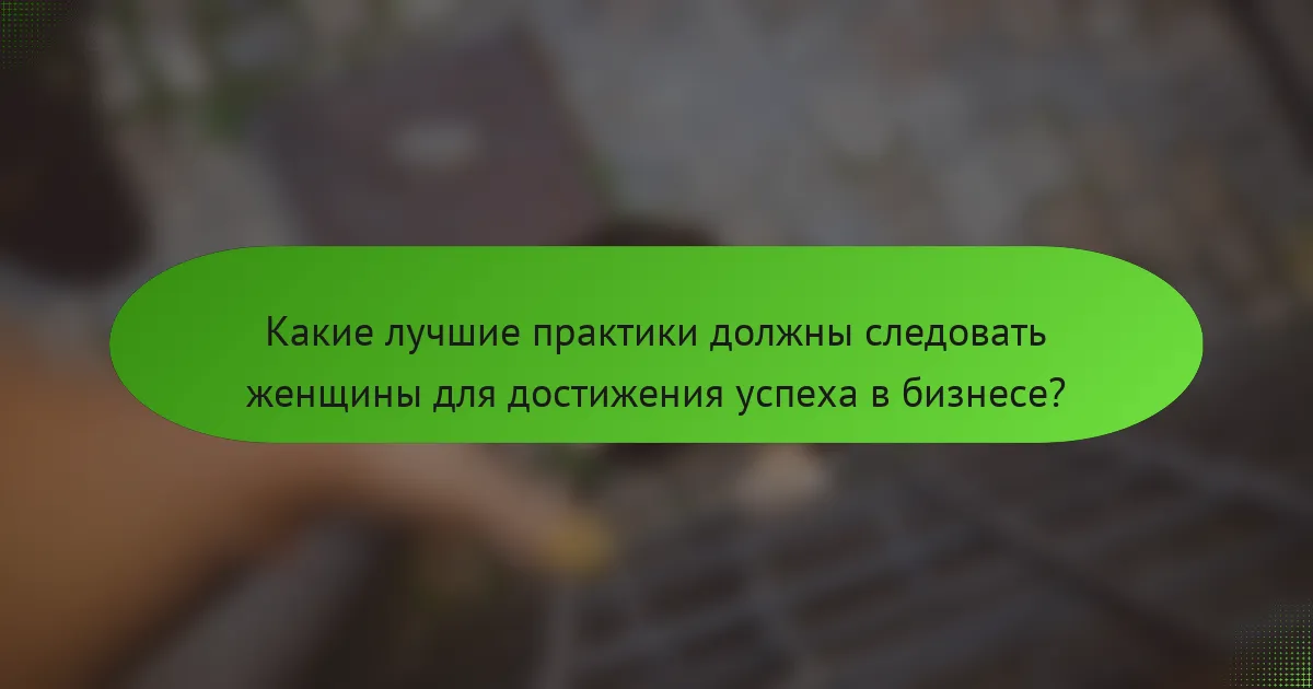Какие лучшие практики должны следовать женщины для достижения успеха в бизнесе?