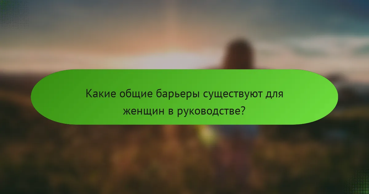 Какие общие барьеры существуют для женщин в руководстве?