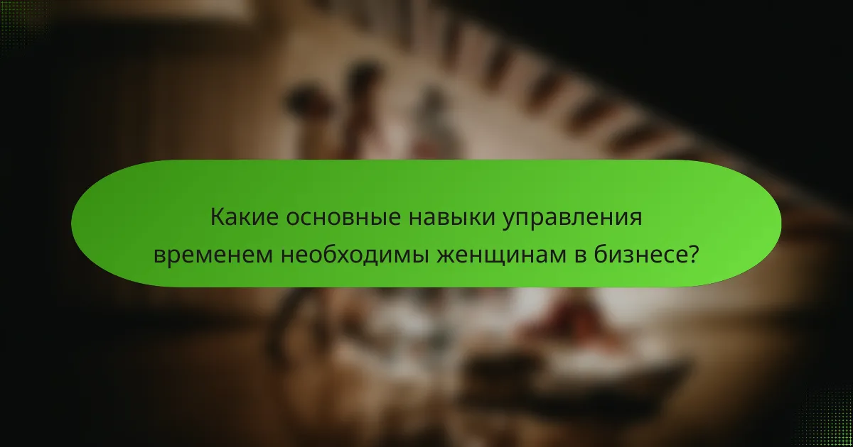 Какие основные навыки управления временем необходимы женщинам в бизнесе?