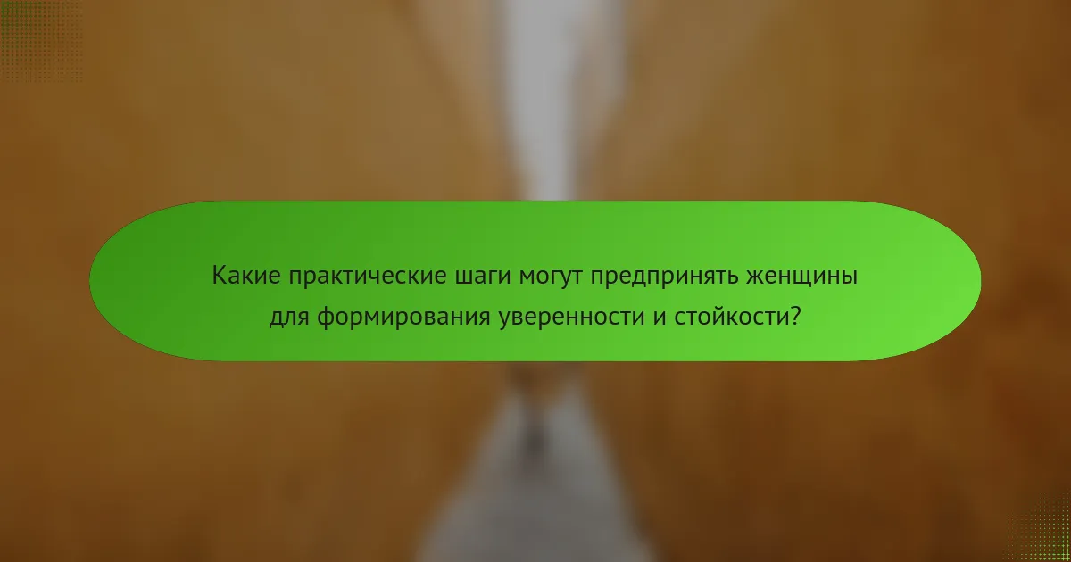 Какие практические шаги могут предпринять женщины для формирования уверенности и стойкости?