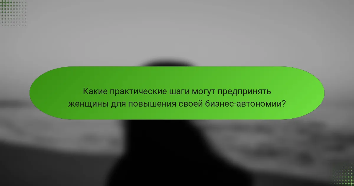 Какие практические шаги могут предпринять женщины для повышения своей бизнес-автономии?