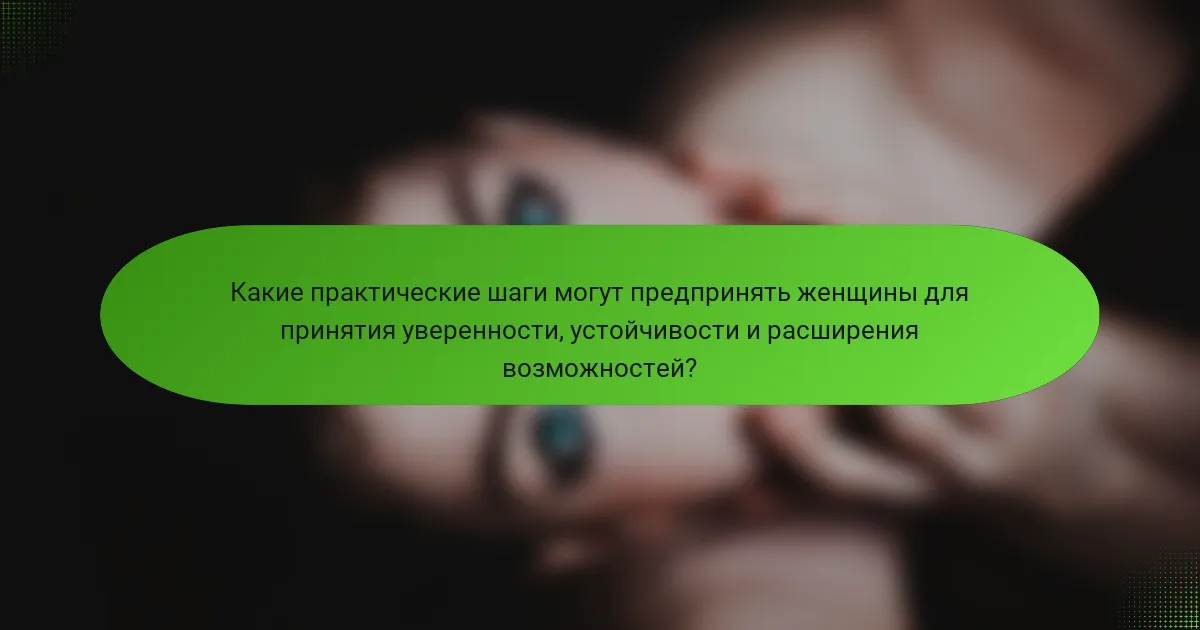 Какие практические шаги могут предпринять женщины для принятия уверенности, устойчивости и расширения возможностей?