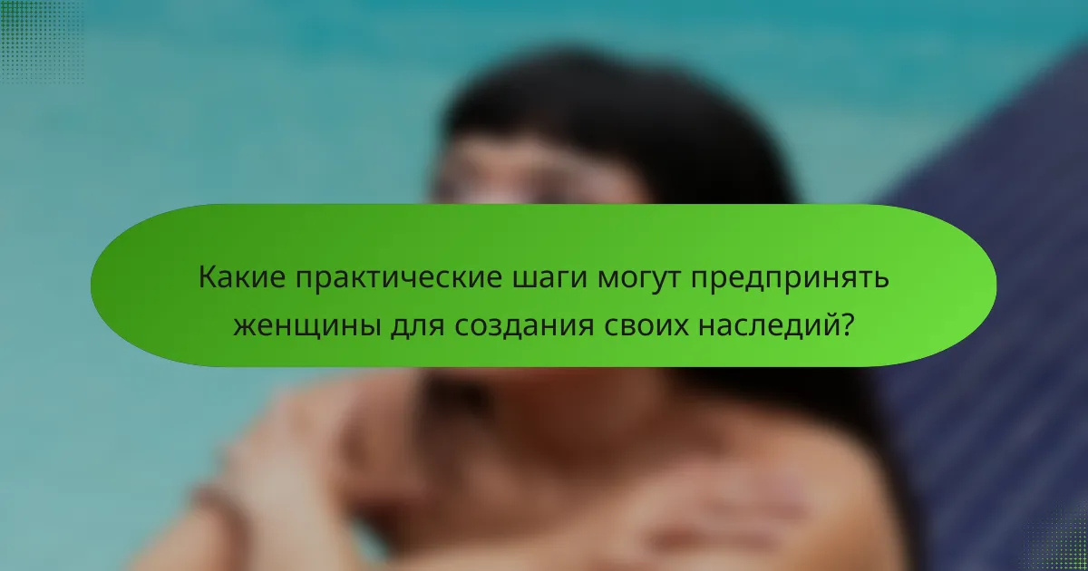 Какие практические шаги могут предпринять женщины для создания своих наследий?