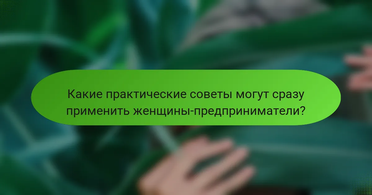 Какие практические советы могут сразу применить женщины-предприниматели?