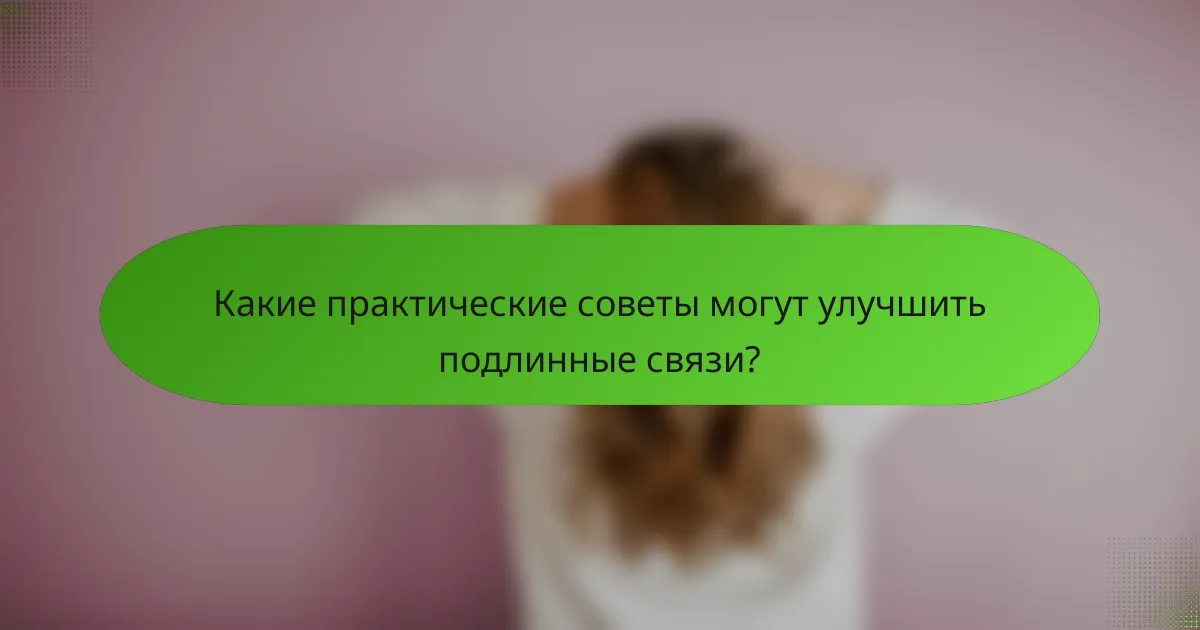 Какие практические советы могут улучшить подлинные связи?