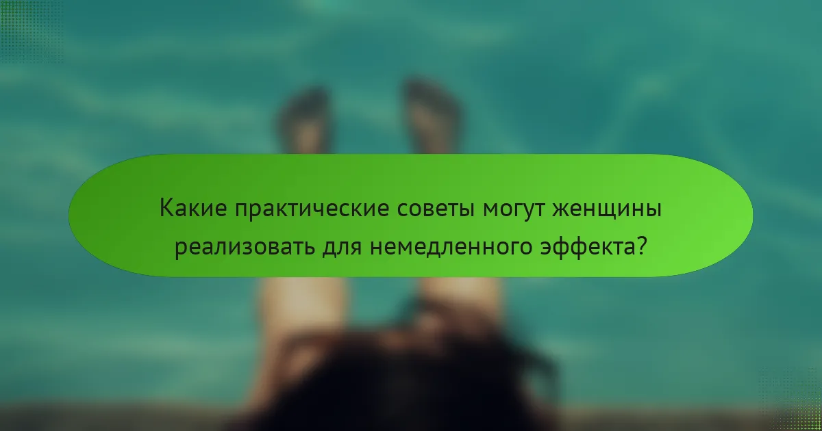 Какие практические советы могут женщины реализовать для немедленного эффекта?