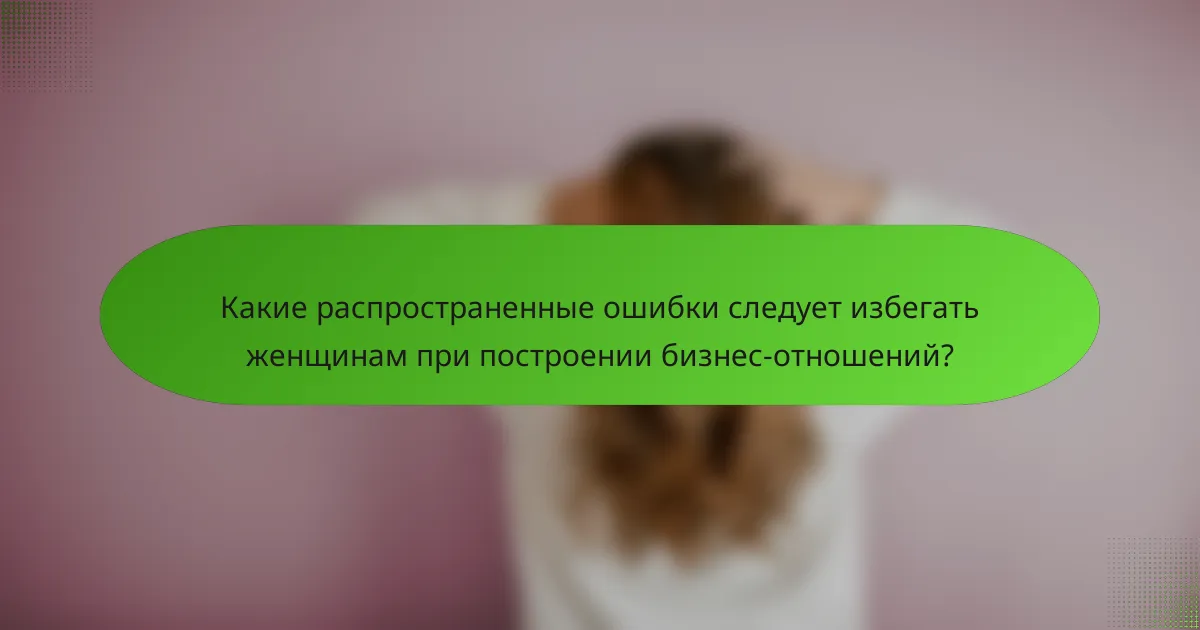 Какие распространенные ошибки следует избегать женщинам при построении бизнес-отношений?