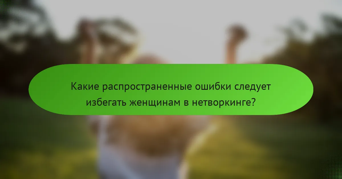 Какие распространенные ошибки следует избегать женщинам в нетворкинге?