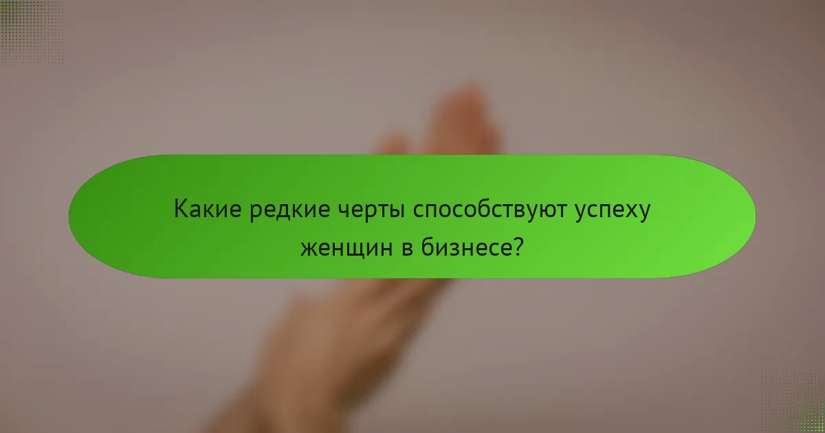Какие редкие черты способствуют успеху женщин в бизнесе?