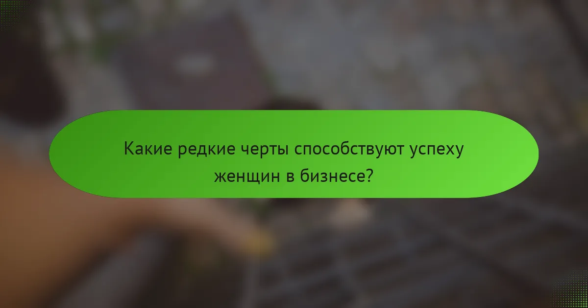 Какие редкие черты способствуют успеху женщин в бизнесе?
