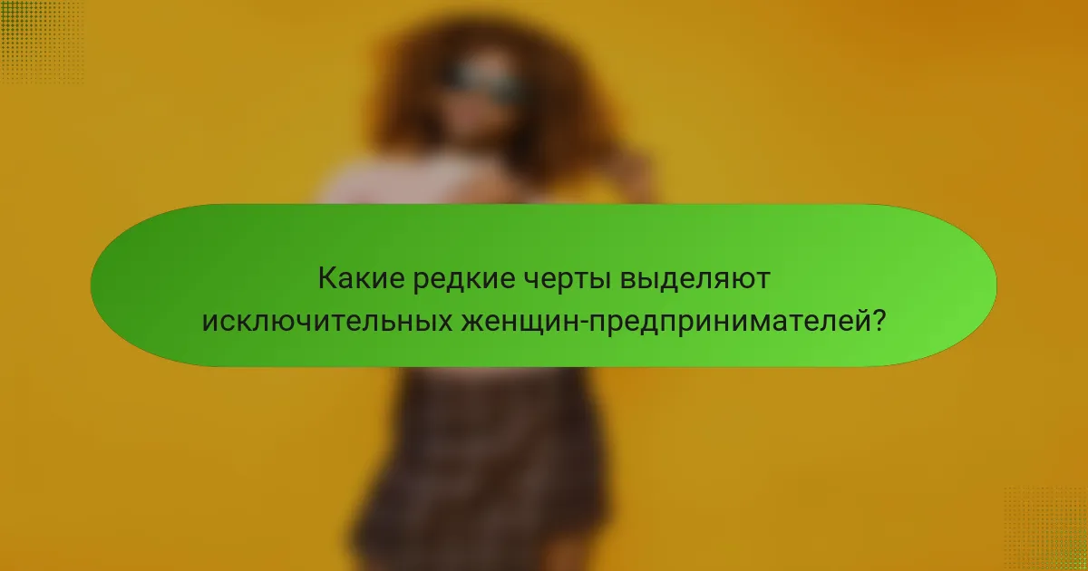 Какие редкие черты выделяют исключительных женщин-предпринимателей?