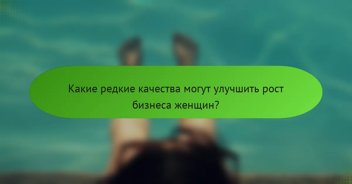 Какие редкие качества могут улучшить рост бизнеса женщин?