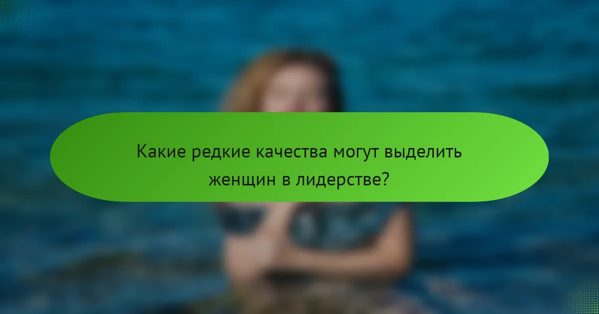Какие редкие качества могут выделить женщин в лидерстве?