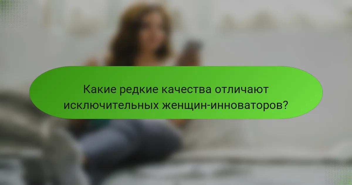 Какие редкие качества отличают исключительных женщин-инноваторов?