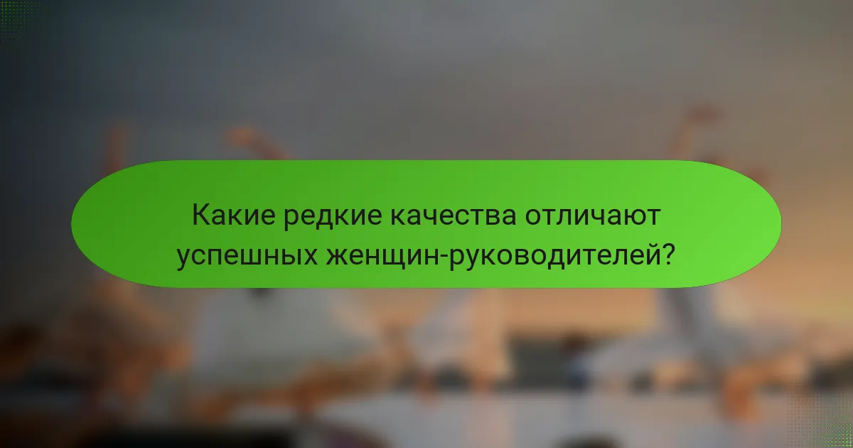 Какие редкие качества отличают успешных женщин-руководителей?