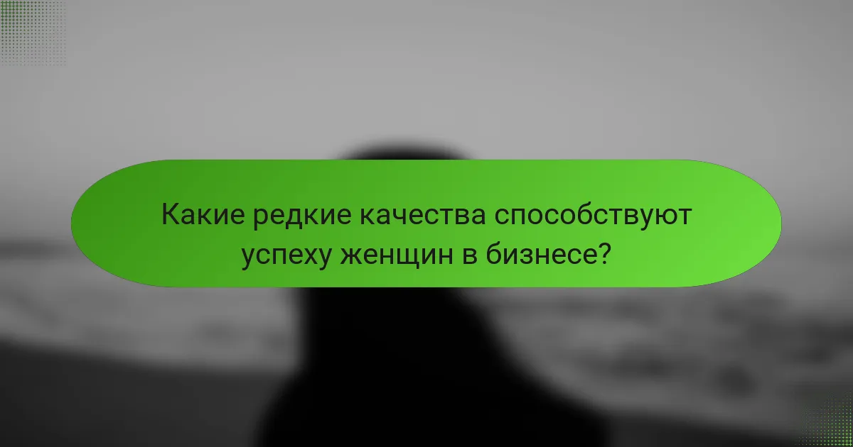 Какие редкие качества способствуют успеху женщин в бизнесе?