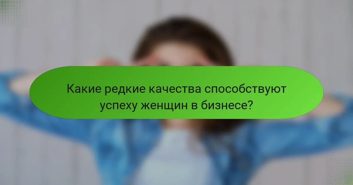 Какие редкие качества способствуют успеху женщин в бизнесе?