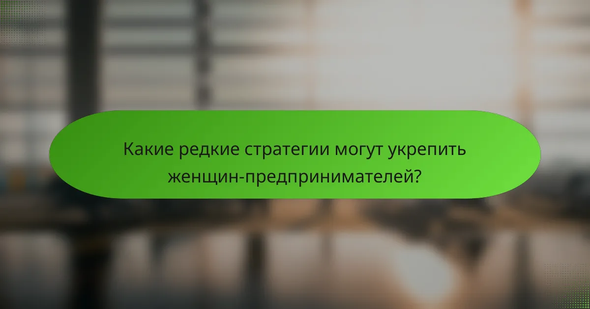 Какие редкие стратегии могут укрепить женщин-предпринимателей?