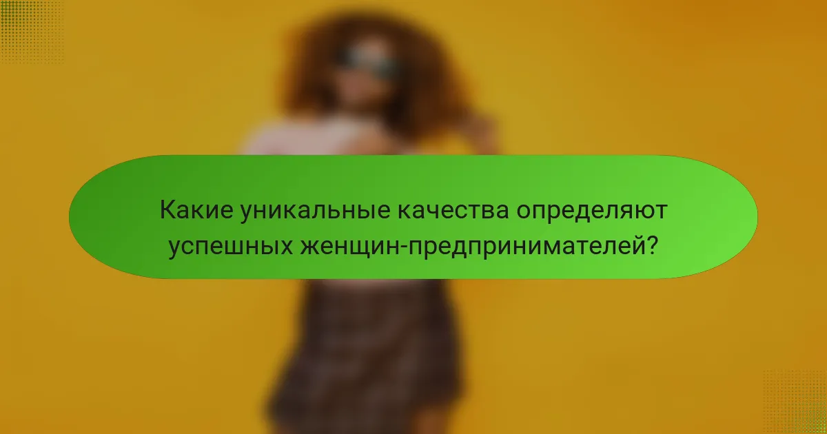 Какие уникальные качества определяют успешных женщин-предпринимателей?