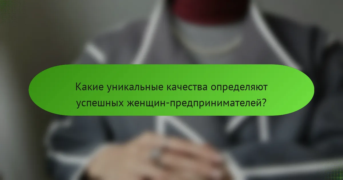 Какие уникальные качества определяют успешных женщин-предпринимателей?