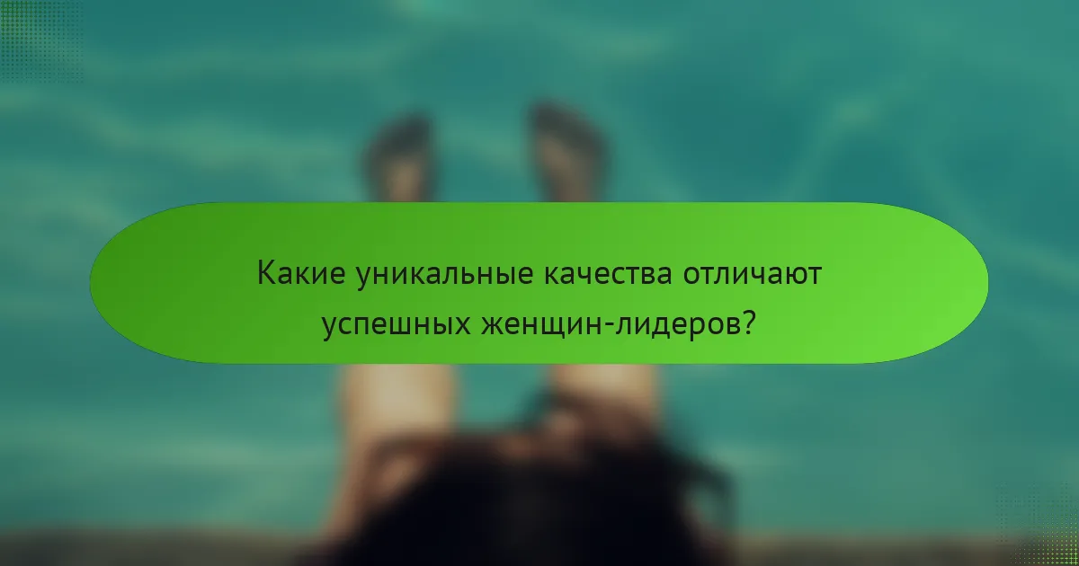 Какие уникальные качества отличают успешных женщин-лидеров?
