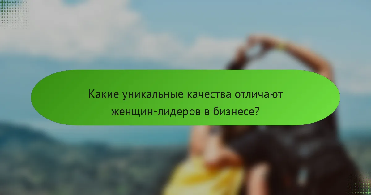 Какие уникальные качества отличают женщин-лидеров в бизнесе?