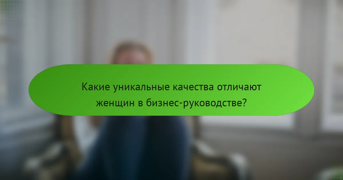 Какие уникальные качества отличают женщин в бизнес-руководстве?