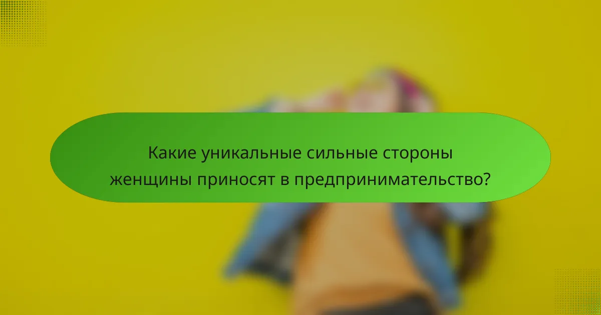 Какие уникальные сильные стороны женщины приносят в предпринимательство?