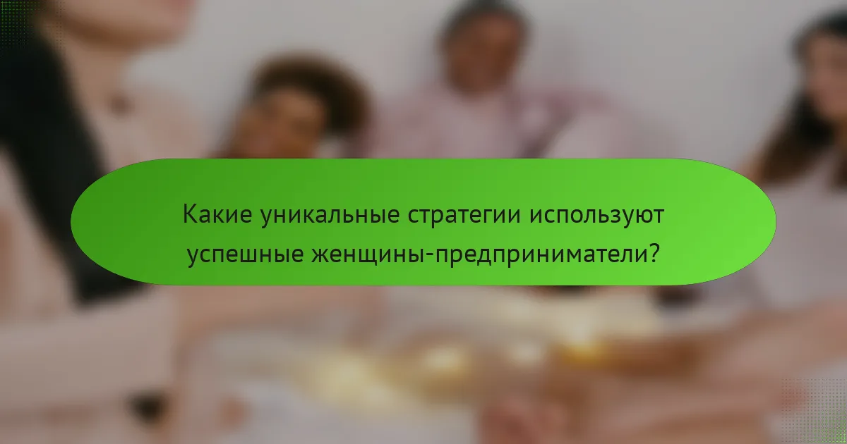 Какие уникальные стратегии используют успешные женщины-предприниматели?