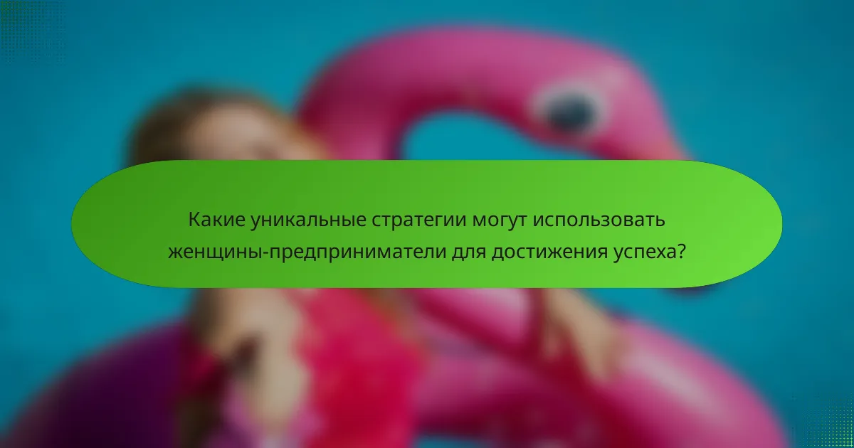 Какие уникальные стратегии могут использовать женщины-предприниматели для достижения успеха?