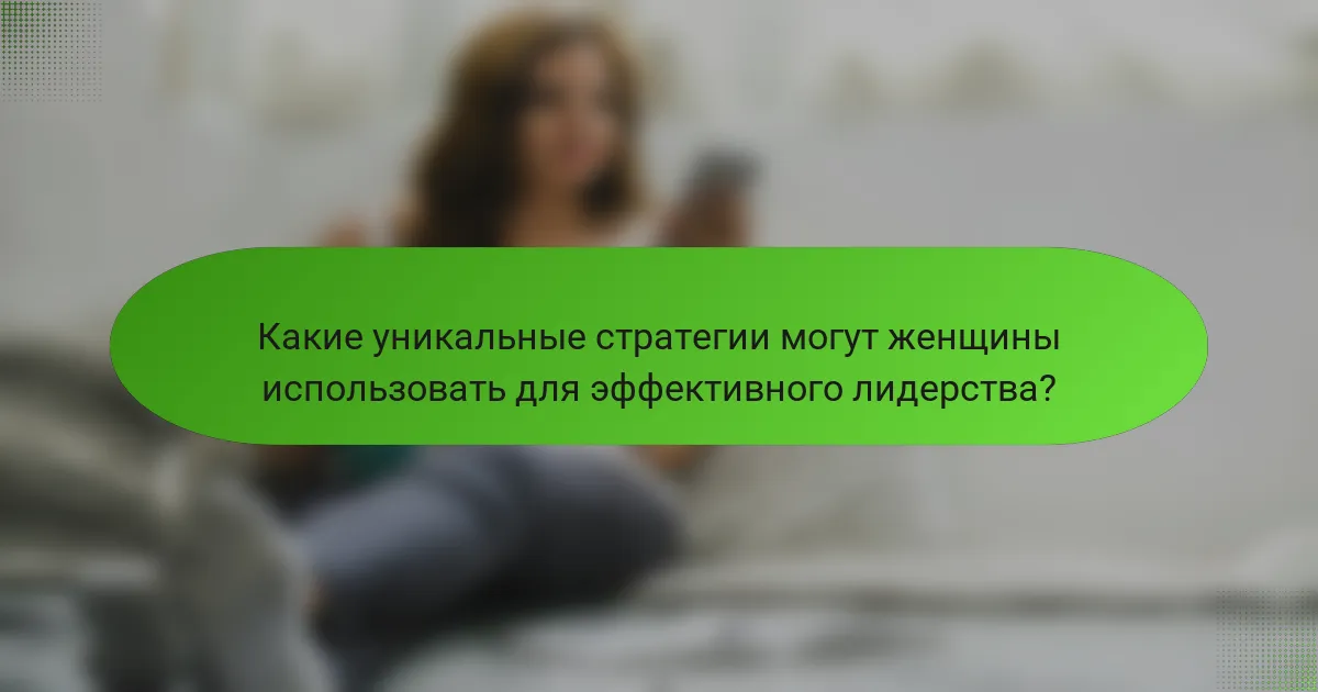 Какие уникальные стратегии могут женщины использовать для эффективного лидерства?