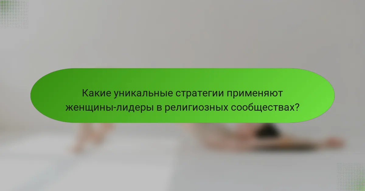 Какие уникальные стратегии применяют женщины-лидеры в религиозных сообществах?