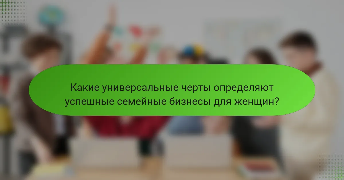 Какие универсальные черты определяют успешные семейные бизнесы для женщин?