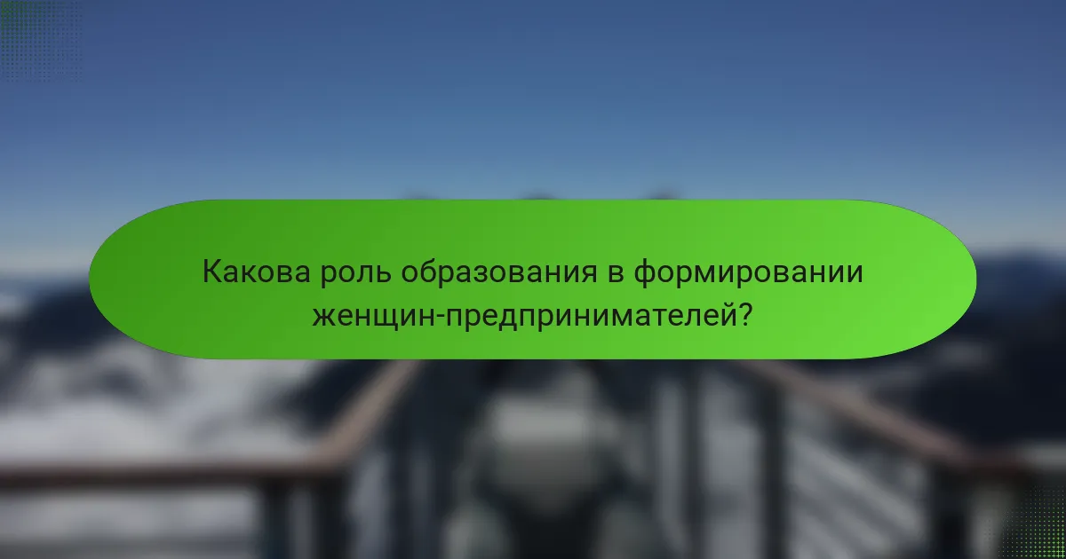 Какова роль образования в формировании женщин-предпринимателей?