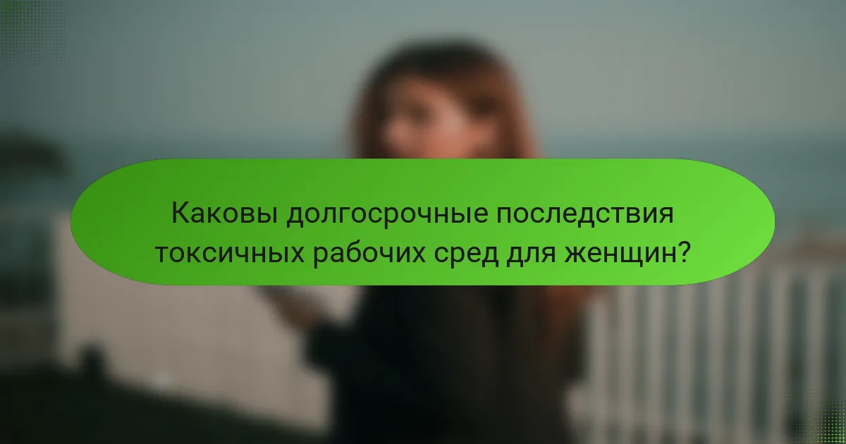Каковы долгосрочные последствия токсичных рабочих сред для женщин?