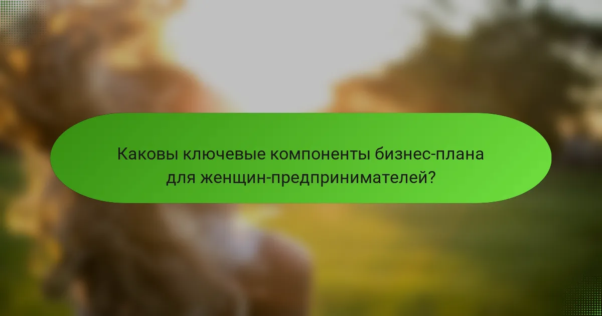 Каковы ключевые компоненты бизнес-плана для женщин-предпринимателей?