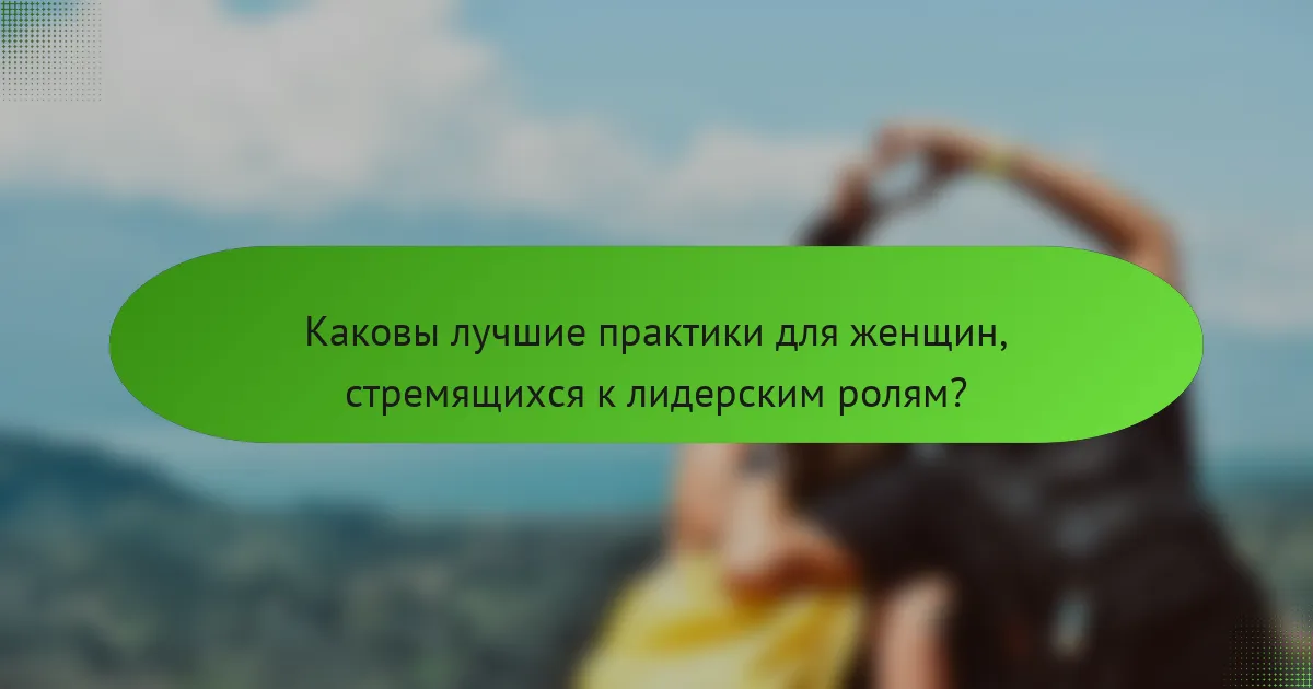 Каковы лучшие практики для женщин, стремящихся к лидерским ролям?