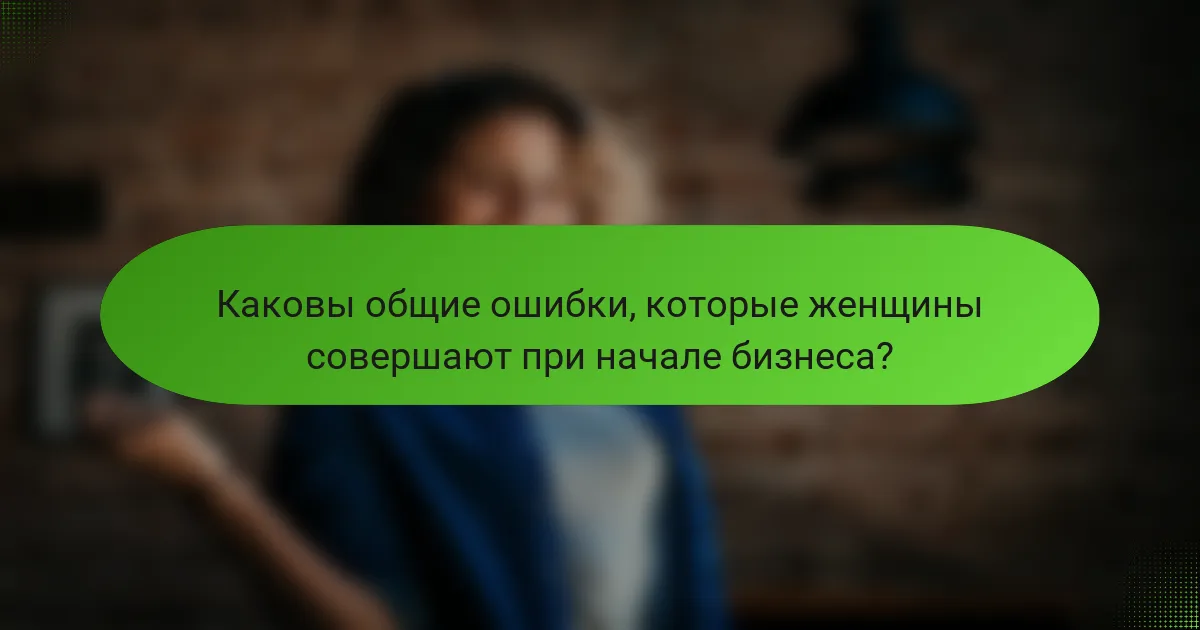 Каковы общие ошибки, которые женщины совершают при начале бизнеса?