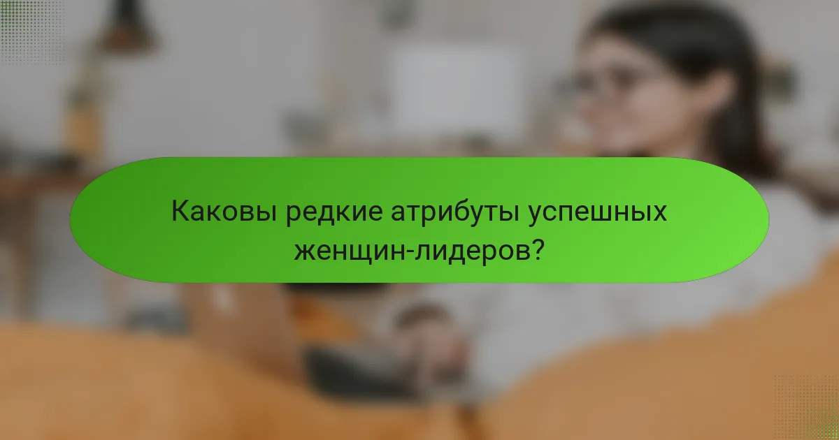 Каковы редкие атрибуты успешных женщин-лидеров?