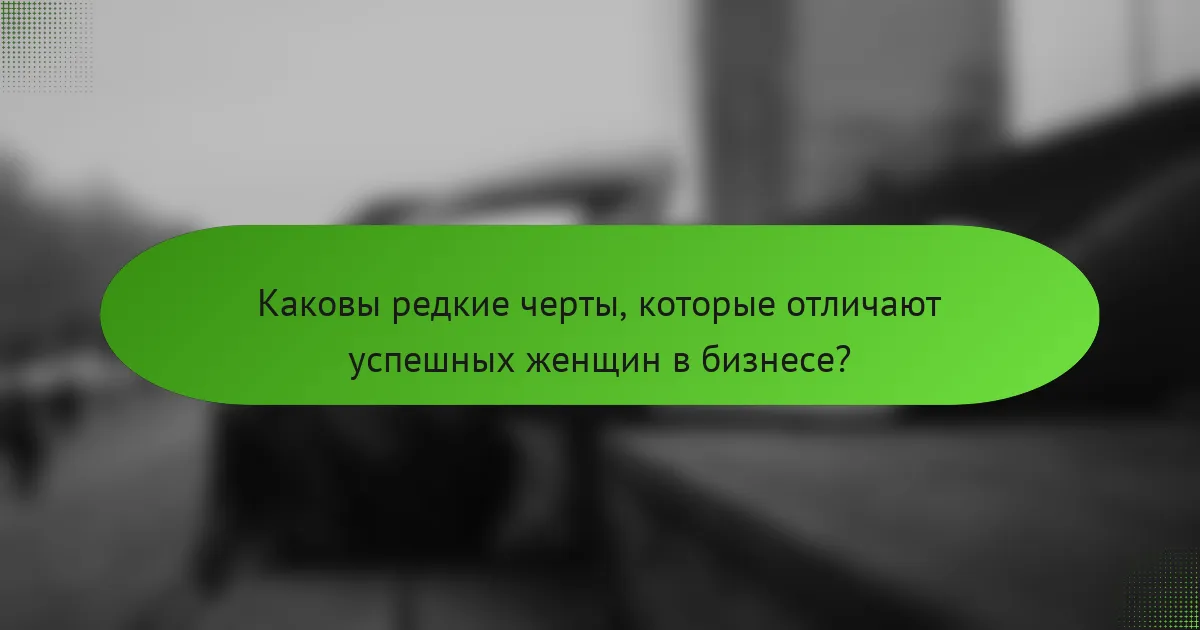 Каковы редкие черты, которые отличают успешных женщин в бизнесе?