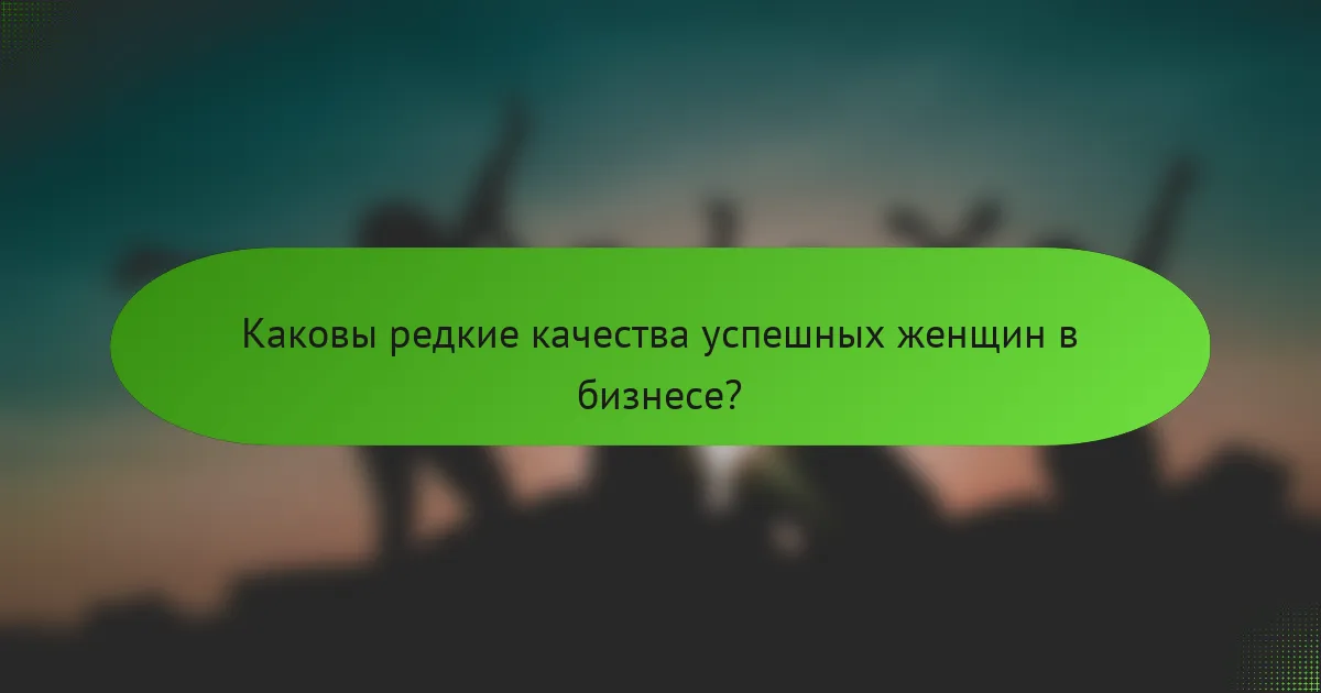 Каковы редкие качества успешных женщин в бизнесе?