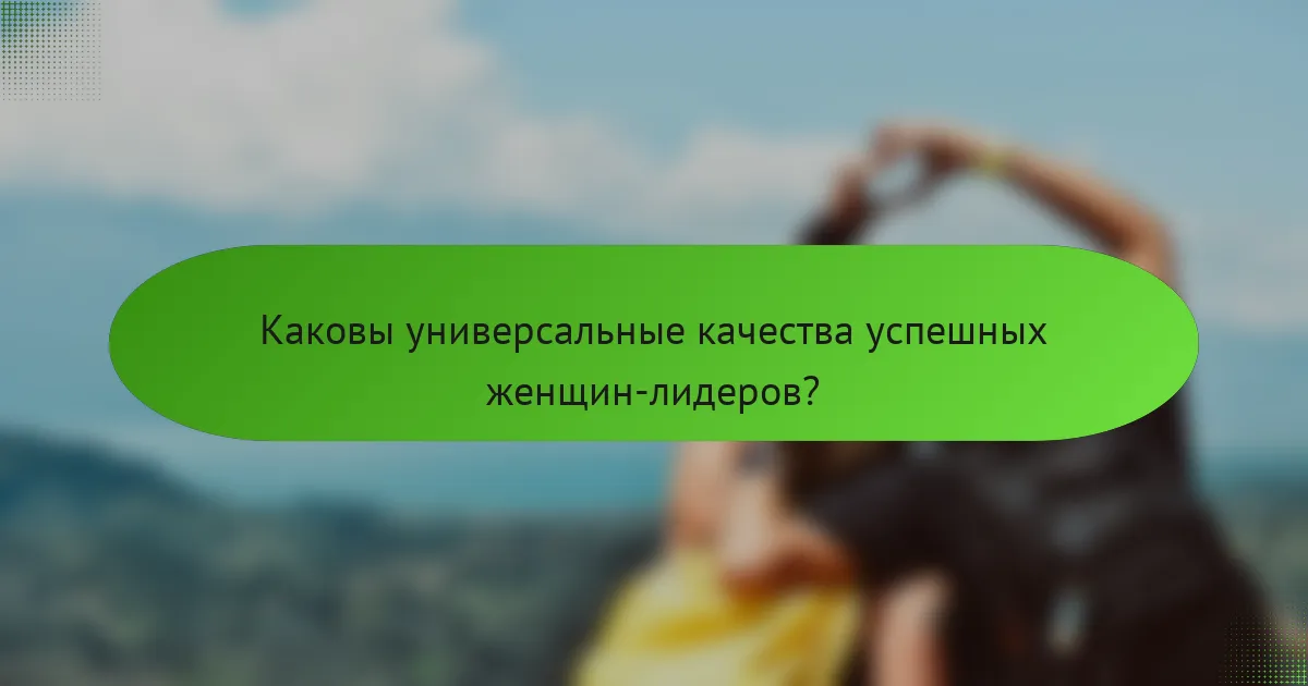Каковы универсальные качества успешных женщин-лидеров?