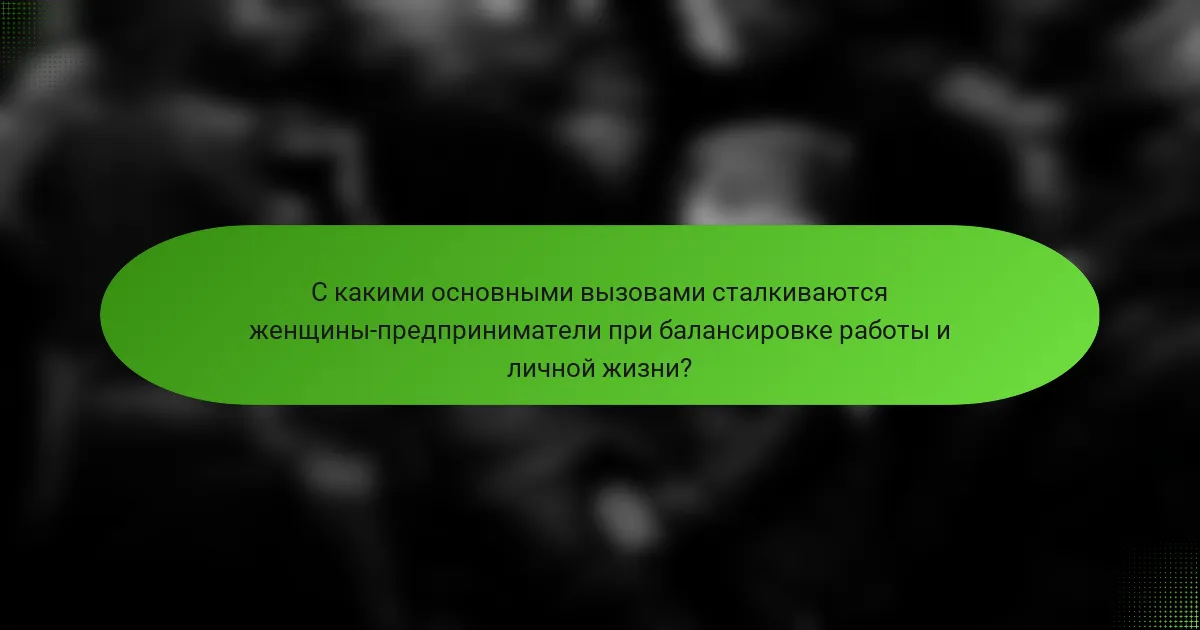 С какими основными вызовами сталкиваются женщины-предприниматели при балансировке работы и личной жизни?